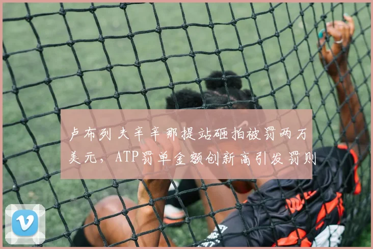 卢布列夫辛辛那提站砸拍被罚两万美元，ATP罚单金额创新高引发罚则改革讨论
