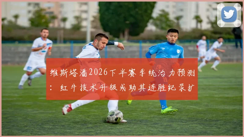 维斯塔潘2026下半赛季统治力预测:红牛技术升级或助其连胜纪录扩大至十场