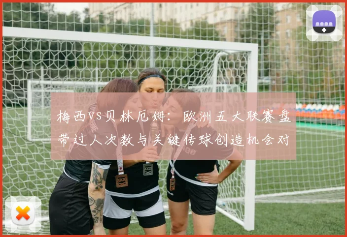 梅西vs贝林厄姆:欧洲五大联赛盘带过人次数与关键传球创造机会对比