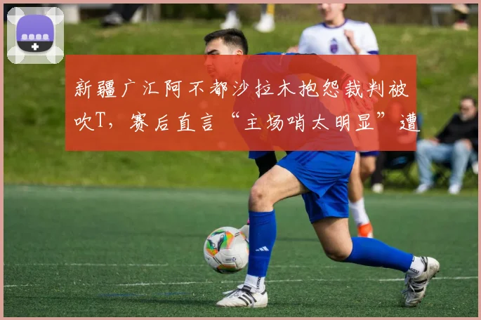 新疆广汇阿不都沙拉木抱怨裁判被吹T,赛后直言“主场哨太明显”遭警告