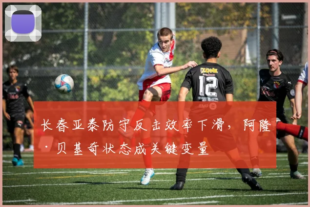 长春亚泰防守反击效率下滑,阿隆·贝基奇状态成关键变量