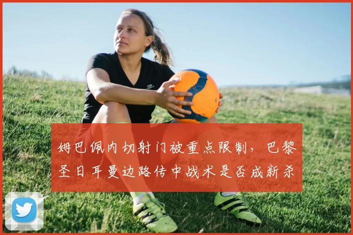 姆巴佩内切射门被重点限制,巴黎圣日耳曼边路传中战术是否成新杀招?