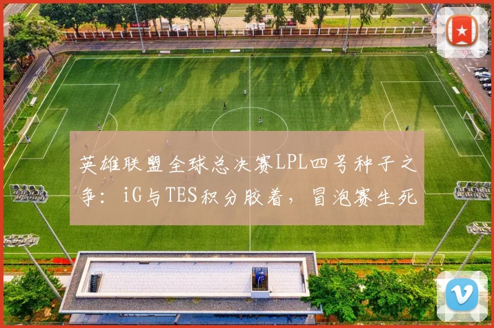 英雄联盟全球总决赛LPL四号种子之争:iG与TES积分胶着,冒泡赛生死战一触即发