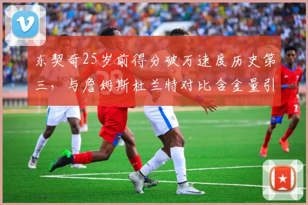 东契奇25岁前得分破万速度历史第三,与詹姆斯杜兰特对比含金量引热议