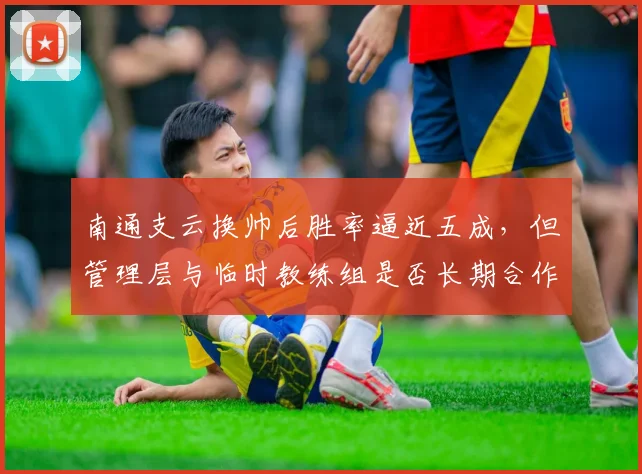 南通支云换帅后胜率逼近五成,但管理层与临时教练组是否长期合作未定
